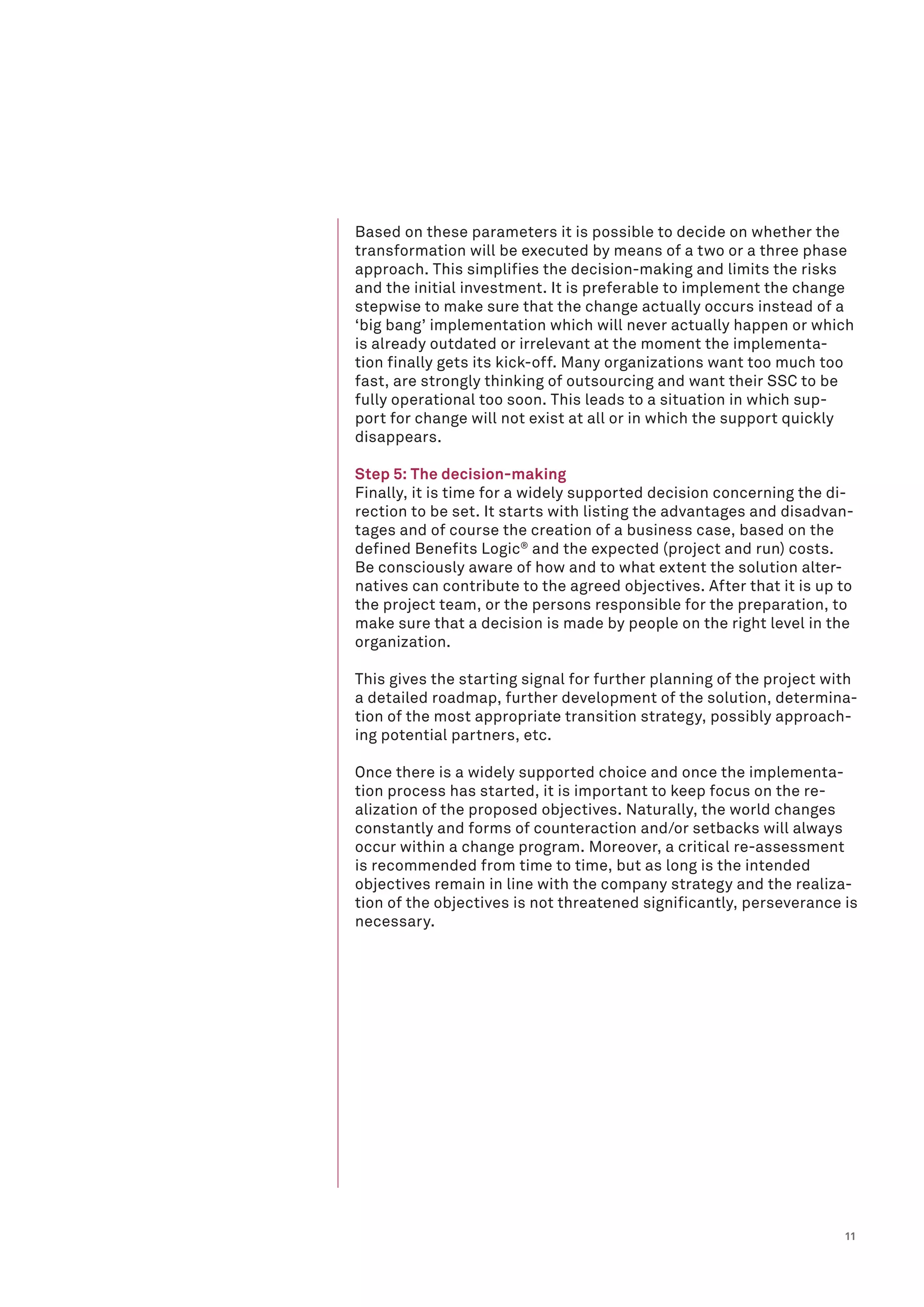 11
Based on these parameters it is possible to decide on whether the
transformation will be executed by means of a two or a three phase
approach. This simplifies the decision-making and limits the risks
and the initial investment. It is preferable to implement the change
stepwise to make sure that the change actually occurs instead of a
‘big bang’ implementation which will never actually happen or which
is already outdated or irrelevant at the moment the implementa-
tion finally gets its kick-off. Many organizations want too much too
fast, are strongly thinking of outsourcing and want their SSC to be
fully operational too soon. This leads to a situation in which sup-
port for change will not exist at all or in which the support quickly
disappears.
Step 5: The decision-making
Finally, it is time for a widely supported decision concerning the di-
rection to be set. It starts with listing the advantages and disadvan-
tages and of course the creation of a business case, based on the
defined Benefits Logic®
and the expected (project and run) costs.
Be consciously aware of how and to what extent the solution alter-
natives can contribute to the agreed objectives. After that it is up to
the project team, or the persons responsible for the preparation, to
make sure that a decision is made by people on the right level in the
organization.
This gives the starting signal for further planning of the project with
a detailed roadmap, further development of the solution, determina-
tion of the most appropriate transition strategy, possibly approach-
ing potential partners, etc.
Once there is a widely supported choice and once the implementa-
tion process has started, it is important to keep focus on the re-
alization of the proposed objectives. Naturally, the world changes
constantly and forms of counteraction and/or setbacks will always
occur within a change program. Moreover, a critical re-assessment
is recommended from time to time, but as long is the intended
objectives remain in line with the company strategy and the realiza-
tion of the objectives is not threatened significantly, perseverance is
necessary.
 