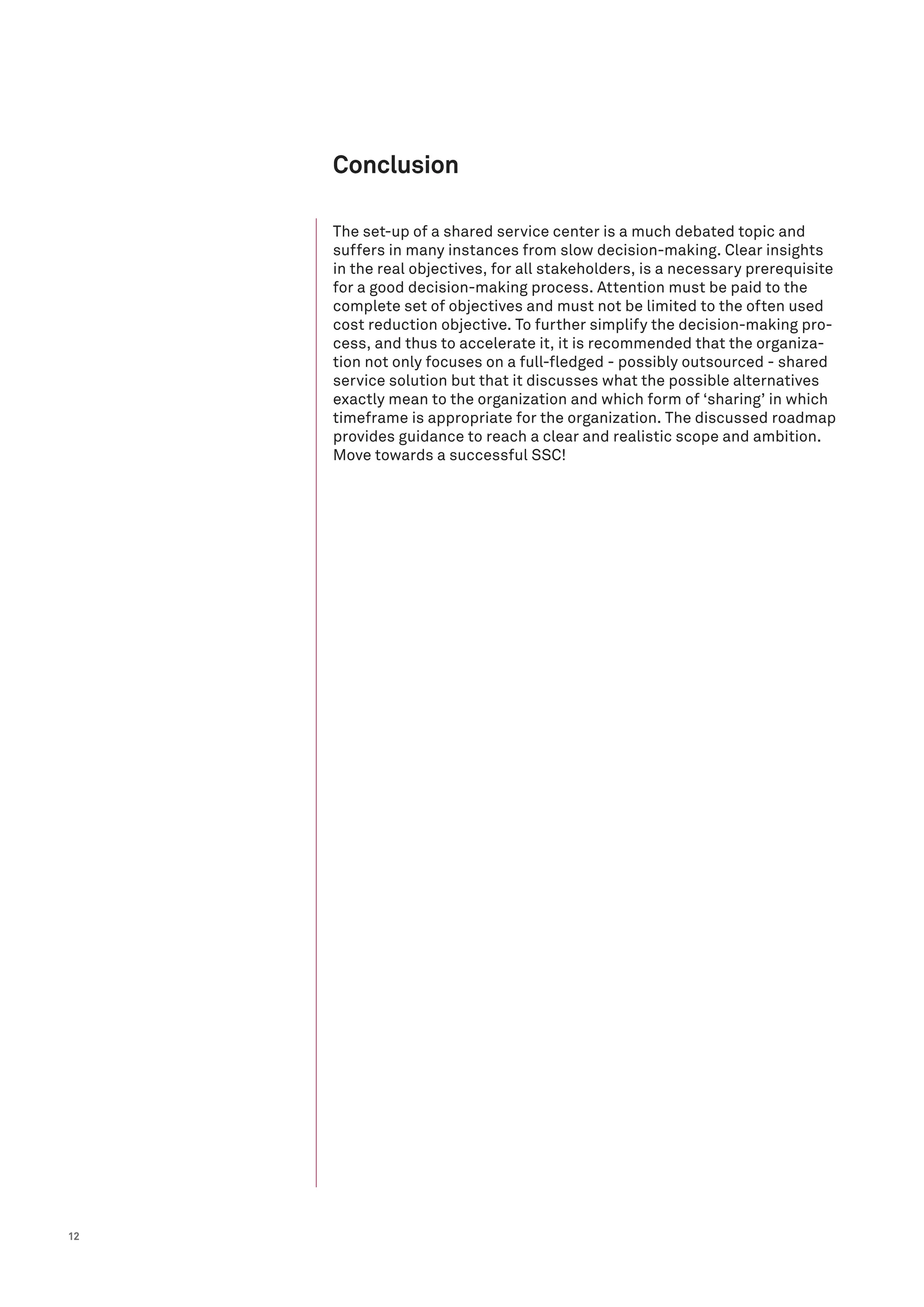 12
The set-up of a shared service center is a much debated topic and
suffers in many instances from slow decision-making. Clear insights
in the real objectives, for all stakeholders, is a necessary prerequisite
for a good decision-making process. Attention must be paid to the
complete set of objectives and must not be limited to the often used
cost reduction objective. To further simplify the decision-making pro-
cess, and thus to accelerate it, it is recommended that the organiza-
tion not only focuses on a full-fledged - possibly outsourced - shared
service solution but that it discusses what the possible alternatives
exactly mean to the organization and which form of ‘sharing’ in which
timeframe is appropriate for the organization. The discussed roadmap
provides guidance to reach a clear and realistic scope and ambition.
Move towards a successful SSC!
Conclusion
 