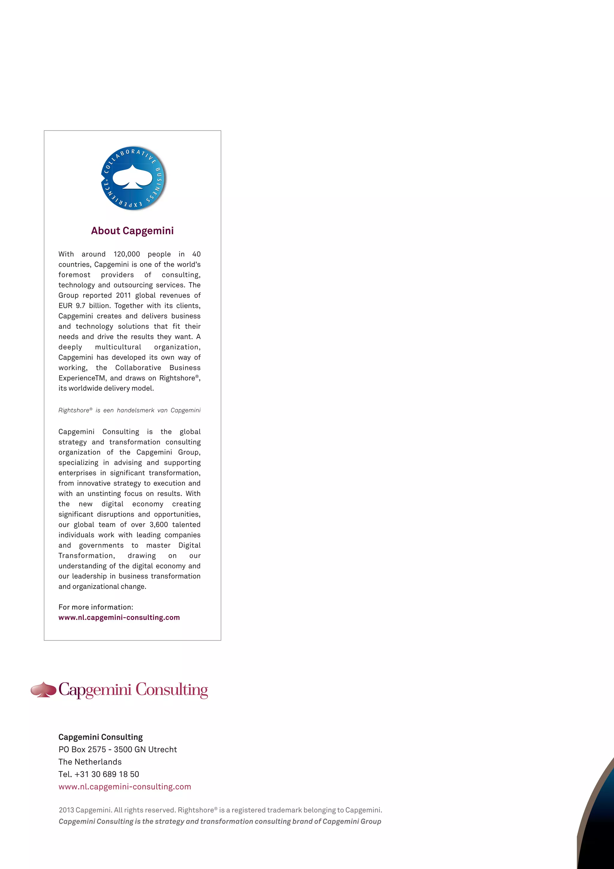 Capgemini Consulting
PO Box 2575 - 3500 GN Utrecht
The Netherlands
Tel. +31 30 689 18 50
www.nl.capgemini-consulting.com
2013 Capgemini. All rights reserved. Rightshore®
is a registered trademark belonging to Capgemini.
Capgemini Consulting is the strategy and transformation consulting brand of Capgemini Group
About Capgemini
®®
With around 120,000 people in 40
countries, Capgemini is one of the world’s
foremost providers of consulting,
technology and outsourcing services. The
Group reported 2011 global revenues of
EUR 9.7 billion. Together with its clients,
Capgemini creates and delivers business
and technology solutions that fit their
needs and drive the results they want. A
deeply multicultural organization,
Capgemini has developed its own way of
working, the Collaborative Business
ExperienceTM, and draws on Rightshore®
,
its worldwide delivery model.
Rightshore®
is een handelsmerk van Capgemini
Capgemini Consulting is the global
strategy and transformation consulting
organization of the Capgemini Group,
specializing in advising and supporting
enterprises in significant transformation,
from innovative strategy to execution and
with an unstinting focus on results. With
the new digital economy creating
significant disruptions and opportunities,
our global team of over 3,600 talented
individuals work with leading companies
and governments to master Digital
Transformation, drawing on our
understanding of the digital economy and
our leadership in business transformation
and organizational change.
For more information:
www.nl.capgemini-consulting.com
 