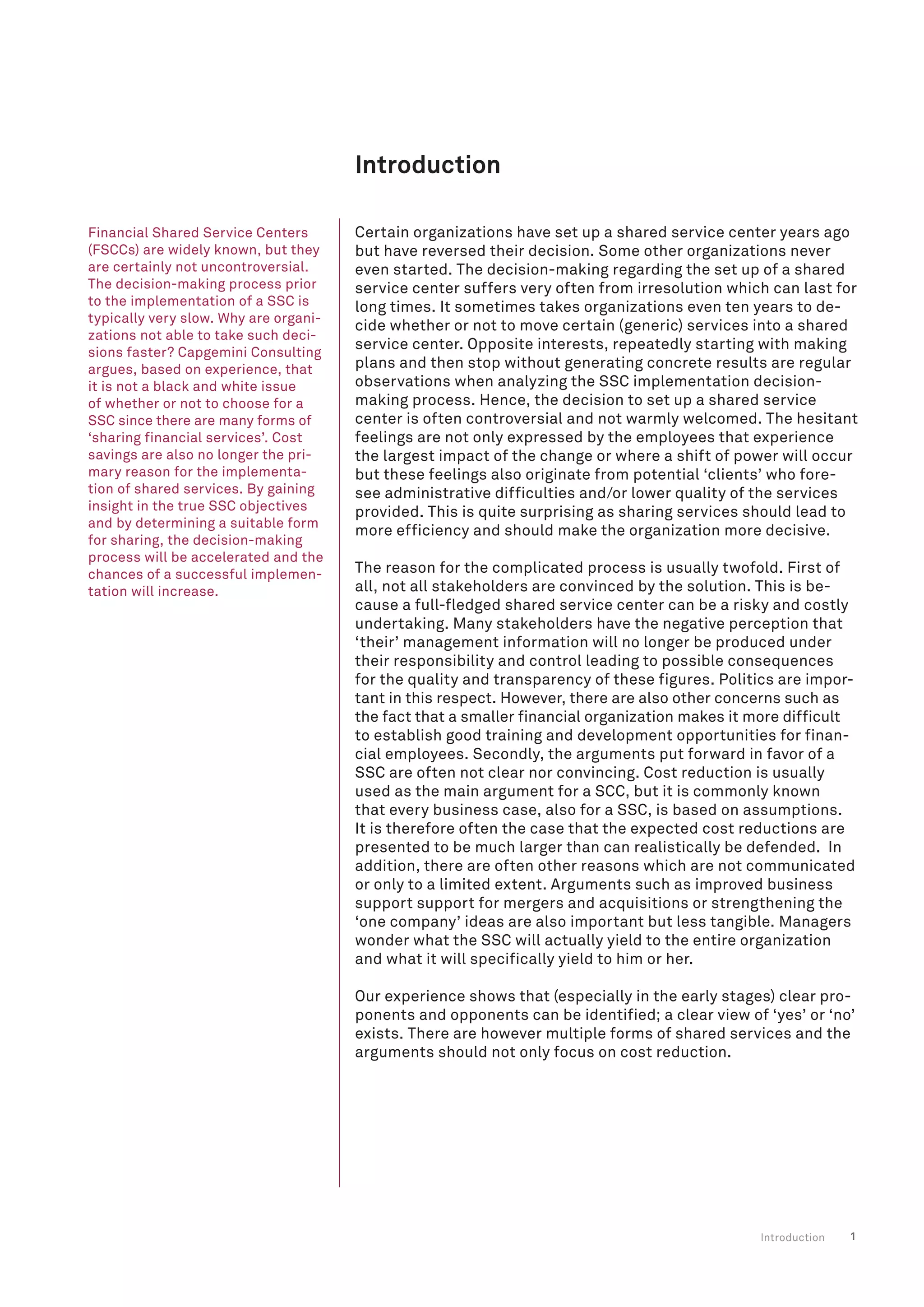 1
Introduction
Certain organizations have set up a shared service center years ago
but have reversed their decision. Some other organizations never
even started. The decision-making regarding the set up of a shared
service center suffers very often from irresolution which can last for
long times. It sometimes takes organizations even ten years to de-
cide whether or not to move certain (generic) services into a shared
service center. Opposite interests, repeatedly starting with making
plans and then stop without generating concrete results are regular
observations when analyzing the SSC implementation decision-
making process. Hence, the decision to set up a shared service
center is often controversial and not warmly welcomed. The hesitant
feelings are not only expressed by the employees that experience
the largest impact of the change or where a shift of power will occur
but these feelings also originate from potential ‘clients’ who fore-
see administrative difficulties and/or lower quality of the services
provided. This is quite surprising as sharing services should lead to
more efficiency and should make the organization more decisive.
The reason for the complicated process is usually twofold. First of
all, not all stakeholders are convinced by the solution. This is be-
cause a full-fledged shared service center can be a risky and costly
undertaking. Many stakeholders have the negative perception that
‘their’ management information will no longer be produced under
their responsibility and control leading to possible consequences
for the quality and transparency of these figures. Politics are impor-
tant in this respect. However, there are also other concerns such as
the fact that a smaller financial organization makes it more difficult
to establish good training and development opportunities for finan-
cial employees. Secondly, the arguments put forward in favor of a
SSC are often not clear nor convincing. Cost reduction is usually
used as the main argument for a SCC, but it is commonly known
that every business case, also for a SSC, is based on assumptions.
It is therefore often the case that the expected cost reductions are
presented to be much larger than can realistically be defended. In
addition, there are often other reasons which are not communicated
or only to a limited extent. Arguments such as improved business
support support for mergers and acquisitions or strengthening the
‘one company’ ideas are also important but less tangible. Managers
wonder what the SSC will actually yield to the entire organization
and what it will specifically yield to him or her.
Our experience shows that (especially in the early stages) clear pro-
ponents and opponents can be identified; a clear view of ‘yes’ or ‘no’
exists. There are however multiple forms of shared services and the
arguments should not only focus on cost reduction.
Introduction
Financial Shared Service Centers
(FSCCs) are widely known, but they
are certainly not uncontroversial.
The decision-making process prior
to the implementation of a SSC is
typically very slow. Why are organi-
zations not able to take such deci-
sions faster? Capgemini Consulting
argues, based on experience, that
it is not a black and white issue
of whether or not to choose for a
SSC since there are many forms of
‘sharing financial services’. Cost
savings are also no longer the pri-
mary reason for the implementa-
tion of shared services. By gaining
insight in the true SSC objectives
and by determining a suitable form
for sharing, the decision-making
process will be accelerated and the
chances of a successful implemen-
tation will increase.
 
