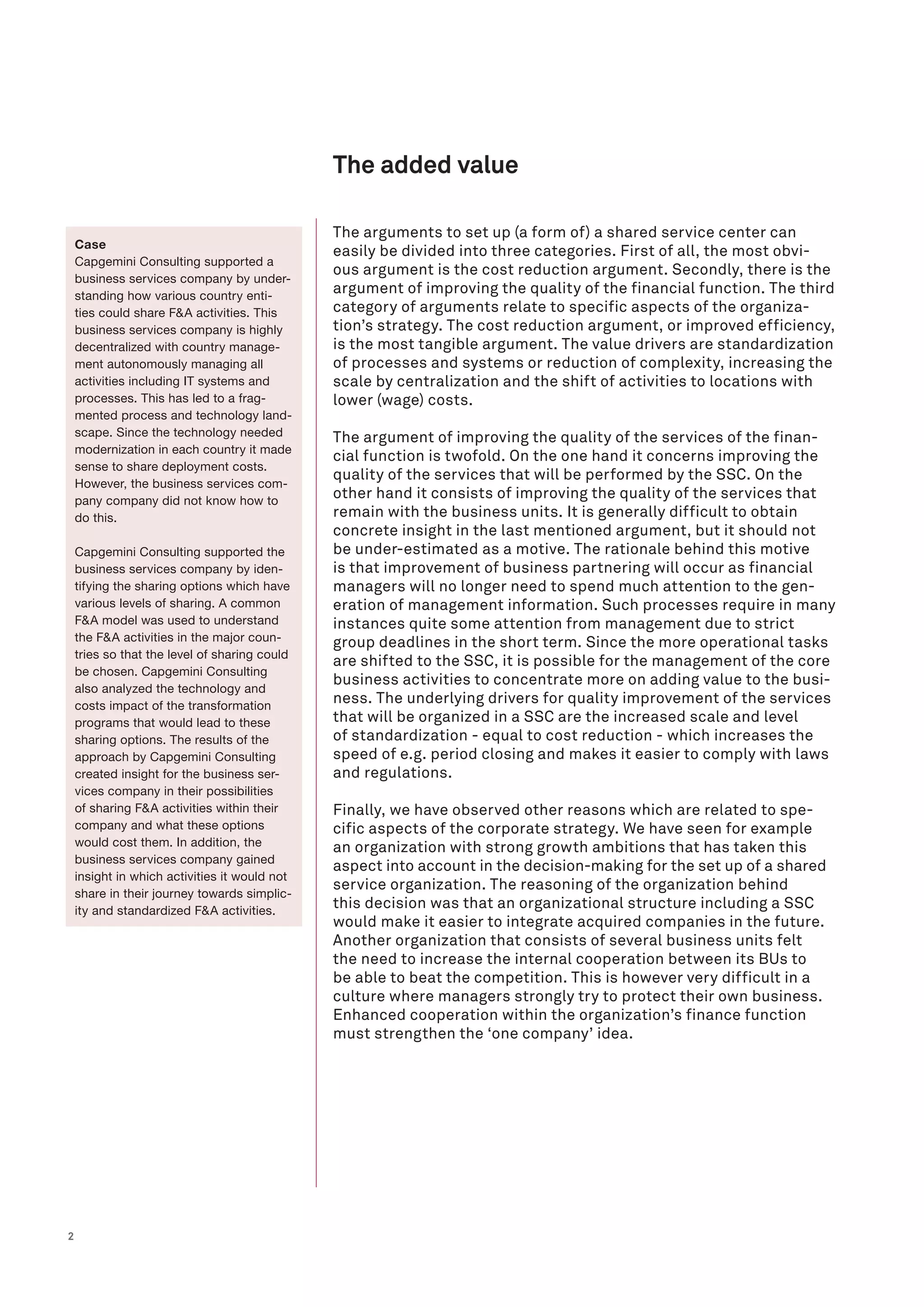 2
The arguments to set up (a form of) a shared service center can
easily be divided into three categories. First of all, the most obvi-
ous argument is the cost reduction argument. Secondly, there is the
argument of improving the quality of the financial function. The third
category of arguments relate to specific aspects of the organiza-
tion’s strategy. The cost reduction argument, or improved efficiency,
is the most tangible argument. The value drivers are standardization
of processes and systems or reduction of complexity, increasing the
scale by centralization and the shift of activities to locations with
lower (wage) costs.
The argument of improving the quality of the services of the finan-
cial function is twofold. On the one hand it concerns improving the
quality of the services that will be performed by the SSC. On the
other hand it consists of improving the quality of the services that
remain with the business units. It is generally difficult to obtain
concrete insight in the last mentioned argument, but it should not
be under-estimated as a motive. The rationale behind this motive
is that improvement of business partnering will occur as financial
managers will no longer need to spend much attention to the gen-
eration of management information. Such processes require in many
instances quite some attention from management due to strict
group deadlines in the short term. Since the more operational tasks
are shifted to the SSC, it is possible for the management of the core
business activities to concentrate more on adding value to the busi-
ness. The underlying drivers for quality improvement of the services
that will be organized in a SSC are the increased scale and level
of standardization - equal to cost reduction - which increases the
speed of e.g. period closing and makes it easier to comply with laws
and regulations.
Finally, we have observed other reasons which are related to spe-
cific aspects of the corporate strategy. We have seen for example
an organization with strong growth ambitions that has taken this
aspect into account in the decision-making for the set up of a shared
service organization. The reasoning of the organization behind
this decision was that an organizational structure including a SSC
would make it easier to integrate acquired companies in the future.
Another organization that consists of several business units felt
the need to increase the internal cooperation between its BUs to
be able to beat the competition. This is however very difficult in a
culture where managers strongly try to protect their own business.
Enhanced cooperation within the organization’s finance function
must strengthen the ‘one company’ idea.
The added value
Case
Capgemini Consulting supported a
business services company by under-
standing how various country enti-
ties could share F&A activities. This
business services company is highly
decentralized with country manage-
ment autonomously managing all
activities including IT systems and
processes. This has led to a frag-
mented process and technology land-
scape. Since the technology needed
modernization in each country it made
sense to share deployment costs.
However, the business services com-
pany company did not know how to
do this.
Capgemini Consulting supported the
business services company by iden-
tifying the sharing options which have
various levels of sharing. A common
F&A model was used to understand
the F&A activities in the major coun-
tries so that the level of sharing could
be chosen. Capgemini Consulting
also analyzed the technology and
costs impact of the transformation
programs that would lead to these
sharing options. The results of the
approach by Capgemini Consulting
created insight for the business ser-
vices company in their possibilities
of sharing F&A activities within their
company and what these options
would cost them. In addition, the
business services company gained
insight in which activities it would not
share in their journey towards simplic-
ity and standardized F&A activities.
 