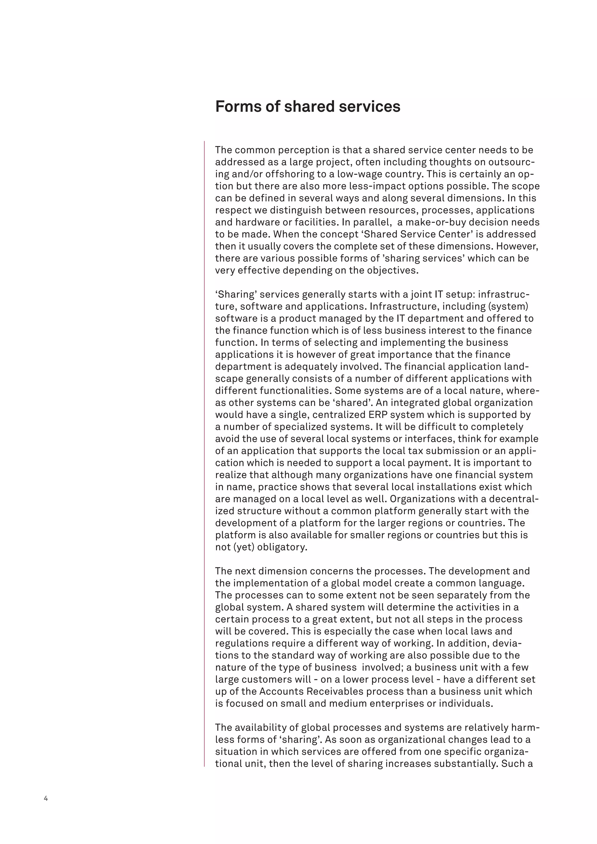 4
Forms of shared services
The common perception is that a shared service center needs to be
addressed as a large project, often including thoughts on outsourc-
ing and/or offshoring to a low-wage country. This is certainly an op-
tion but there are also more less-impact options possible. The scope
can be defined in several ways and along several dimensions. In this
respect we distinguish between resources, processes, applications
and hardware or facilities. In parallel, a make-or-buy decision needs
to be made. When the concept ‘Shared Service Center’ is addressed
then it usually covers the complete set of these dimensions. However,
there are various possible forms of ’sharing services’ which can be
very effective depending on the objectives.
‘Sharing’ services generally starts with a joint IT setup: infrastruc-
ture, software and applications. Infrastructure, including (system)
software is a product managed by the IT department and offered to
the finance function which is of less business interest to the finance
function. In terms of selecting and implementing the business
applications it is however of great importance that the finance
department is adequately involved. The financial application land-
scape generally consists of a number of different applications with
different functionalities. Some systems are of a local nature, where-
as other systems can be ‘shared’. An integrated global organization
would have a single, centralized ERP system which is supported by
a number of specialized systems. It will be difficult to completely
avoid the use of several local systems or interfaces, think for example
of an application that supports the local tax submission or an appli-
cation which is needed to support a local payment. It is important to
realize that although many organizations have one financial system
in name, practice shows that several local installations exist which
are managed on a local level as well. Organizations with a decentral-
ized structure without a common platform generally start with the
development of a platform for the larger regions or countries. The
platform is also available for smaller regions or countries but this is
not (yet) obligatory.
The next dimension concerns the processes. The development and
the implementation of a global model create a common language.
The processes can to some extent not be seen separately from the
global system. A shared system will determine the activities in a
certain process to a great extent, but not all steps in the process
will be covered. This is especially the case when local laws and
regulations require a different way of working. In addition, devia-
tions to the standard way of working are also possible due to the
nature of the type of business involved; a business unit with a few
large customers will - on a lower process level - have a different set
up of the Accounts Receivables process than a business unit which
is focused on small and medium enterprises or individuals.
The availability of global processes and systems are relatively harm-
less forms of ‘sharing’. As soon as organizational changes lead to a
situation in which services are offered from one specific organiza-
tional unit, then the level of sharing increases substantially. Such a
 
