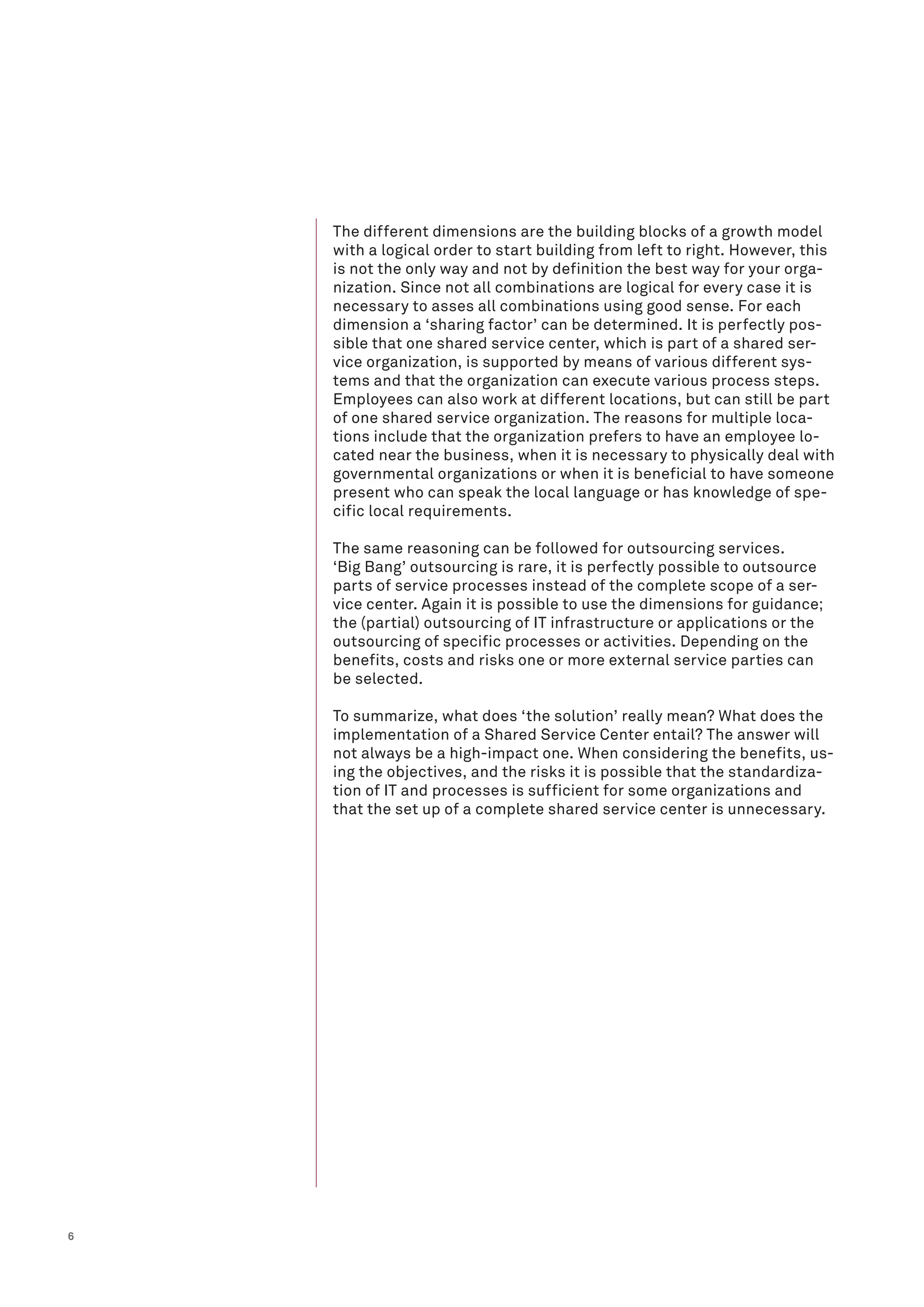 6
The different dimensions are the building blocks of a growth model
with a logical order to start building from left to right. However, this
is not the only way and not by definition the best way for your orga-
nization. Since not all combinations are logical for every case it is
necessary to asses all combinations using good sense. For each
dimension a ‘sharing factor’ can be determined. It is perfectly pos-
sible that one shared service center, which is part of a shared ser-
vice organization, is supported by means of various different sys-
tems and that the organization can execute various process steps.
Employees can also work at different locations, but can still be part
of one shared service organization. The reasons for multiple loca-
tions include that the organization prefers to have an employee lo-
cated near the business, when it is necessary to physically deal with
governmental organizations or when it is beneficial to have someone
present who can speak the local language or has knowledge of spe-
cific local requirements.
The same reasoning can be followed for outsourcing services.
‘Big Bang’ outsourcing is rare, it is perfectly possible to outsource
parts of service processes instead of the complete scope of a ser-
vice center. Again it is possible to use the dimensions for guidance;
the (partial) outsourcing of IT infrastructure or applications or the
outsourcing of specific processes or activities. Depending on the
benefits, costs and risks one or more external service parties can
be selected.
To summarize, what does ‘the solution’ really mean? What does the
implementation of a Shared Service Center entail? The answer will
not always be a high-impact one. When considering the benefits, us-
ing the objectives, and the risks it is possible that the standardiza-
tion of IT and processes is sufficient for some organizations and
that the set up of a complete shared service center is unnecessary.
 