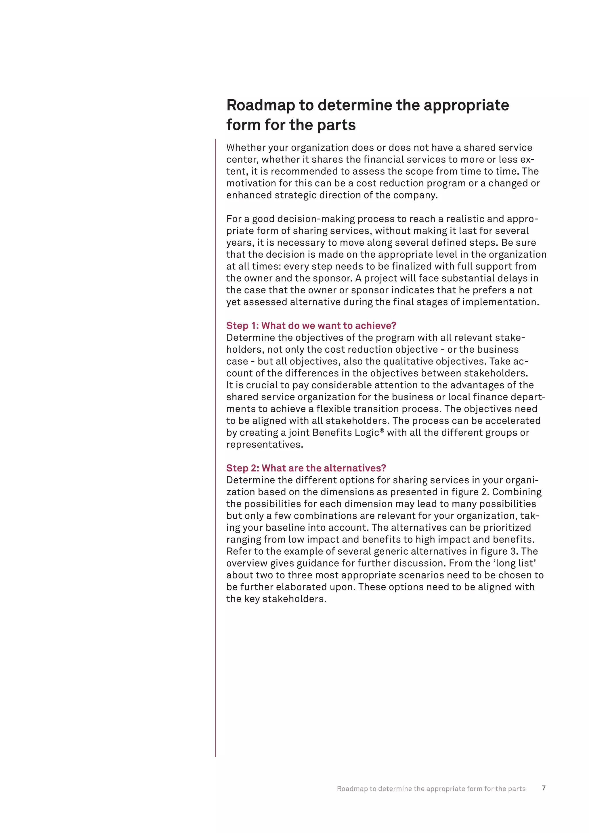 7
Roadmap to determine the appropriate
form for the parts
Roadmap to determine the appropriate form for the parts
Whether your organization does or does not have a shared service
center, whether it shares the financial services to more or less ex-
tent, it is recommended to assess the scope from time to time. The
motivation for this can be a cost reduction program or a changed or
enhanced strategic direction of the company.
For a good decision-making process to reach a realistic and appro-
priate form of sharing services, without making it last for several
years, it is necessary to move along several defined steps. Be sure
that the decision is made on the appropriate level in the organization
at all times: every step needs to be finalized with full support from
the owner and the sponsor. A project will face substantial delays in
the case that the owner or sponsor indicates that he prefers a not
yet assessed alternative during the final stages of implementation.
Step 1: What do we want to achieve?
Determine the objectives of the program with all relevant stake-
holders, not only the cost reduction objective - or the business
case - but all objectives, also the qualitative objectives. Take ac-
count of the differences in the objectives between stakeholders.
It is crucial to pay considerable attention to the advantages of the
shared service organization for the business or local finance depart-
ments to achieve a flexible transition process. The objectives need
to be aligned with all stakeholders. The process can be accelerated
by creating a joint Benefits Logic®
with all the different groups or
representatives.
Step 2: What are the alternatives?
Determine the different options for sharing services in your organi-
zation based on the dimensions as presented in figure 2. Combining
the possibilities for each dimension may lead to many possibilities
but only a few combinations are relevant for your organization, tak-
ing your baseline into account. The alternatives can be prioritized
ranging from low impact and benefits to high impact and benefits.
Refer to the example of several generic alternatives in figure 3. The
overview gives guidance for further discussion. From the ‘long list’
about two to three most appropriate scenarios need to be chosen to
be further elaborated upon. These options need to be aligned with
the key stakeholders.
 