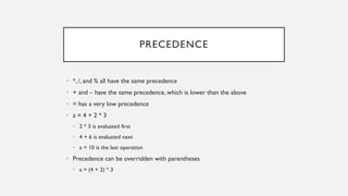 PRECEDENCE
• *, /, and % all have the same precedence
• + and – have the same precedence, which is lower than the above
• = has a very low precedence
• a = 4 + 2 * 3
• 2 * 3 is evaluated first
• 4 + 6 is evaluated next
• a = 10 is the last operation
• Precedence can be overridden with parentheses
• a = (4 + 2) * 3
 
