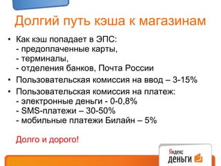 Долгий путь кэша к магазинам Как кэш попадает в ЭПС: - предоплаченные карты, - терминалы, - отделения банков, Почта России Пользовательская комиссия на ввод – 3-15% Пользовательская комиссия на платеж: - электронные деньги - 0-0,8%  -  SMS- платежи – 30-50% - мобильные платежи Билайн – 5% Долго и дорого! 