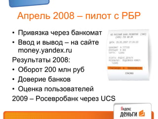 Апрель 2008 – пилот с РБР Привязка через банкомат Ввод и вывод – на сайте  money.yandex.ru Результаты 2008: Оборот 200 млн руб Доверие банков Оценка пользователей 2009 – Росевробанк через  UCS 