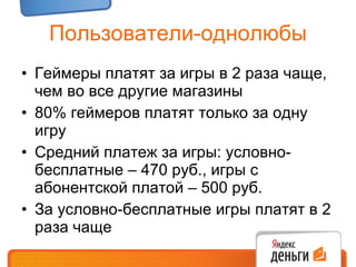 Пользователи-однолюбы Геймеры платят за игры в 2 раза чаще, чем во все другие магазины 80% геймеров платят только за одну игру Средний платеж за игры: условно-бесплатные – 470 руб., игры с абонентской платой – 500 руб. За условно-бесплатные игры платят в 2 раза чаще 