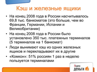 Кэш и железные ящики На конец 2008 года в России насчитывалось  69 ,8 тыс. банкоматов (это больше, чем во Франции, Германии, Испании и Великобритании) На конец 2008 года в России было установлено 350 тыс. платежных терминалов (5 терминалов на 1 банкомат) Люди вынимают кэш из одних железных ящиков и перекладывают их в другие «Комкон»: 51% россиян 1 раз в неделю пользуется терминалами 