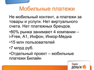 Мобильные платежи Не мобильный контент, а платежи за товары и услуги. Нет виртуального счета. Нет платежных брендов. 80% рынка занимают 4 компании –  i-Free,  А 1 , Инфон, Инкор-Медиа 15 млн пользователей  7 млрд руб. Отдельный проект – мобильные платежи Билайн 