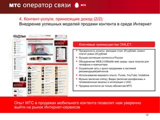 Ключевые преимущества  OMLET : Прозрачность оплаты: мелодия стоит 20 рублей, клиент платит ровно 20 рублей Лучшая коллекция контента в России Объединение  WEB  2.0 /Mobile web  среды: одна покупка для телефона   и компьютера Социальная сеть с кросс-продажами и системой  рекомендаций / рейтингов Использование мирового опыта:  iTunes, YouTube ,  Vodafone Музыка (включая  online) , Видео (включая кинофильмы и телевизионные каналы) и интеграция с UGC Продажа контента не только абонентам МТС 4. Контент-услуги, приносящие доход (2/2):  Внедрение успешных моделей продажи контента в среде Интернет Опыт МТС в продажах мобильного контента позволит нам уверенно выйти на рынок Интернет-сервисов 