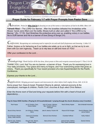  
            Prayer Guide for February 1-7 with Prayer Prompts from Pastor Dave
 

    Adoration: Praise for Who God Is by focusing on one of the names or descriptions of God in the Bible. Matt. 6:9
 
 
    Yahweh Nissi – The LORD Our Banner. After the Israelites defeated the Amalekites while
 
    Moses’ hands were lifted over the battle, Moses built an altar and called it “the LORD is my
 
    Banner.” (Ex. 17:15) God Stretches His protective arms over us, enabling victory in our battles.
 
    He is OUR banner and His is a banner of love (Song of Songs 2:4).
 
 

    Confession: Recognizing our continuing need to repent for sin and seek God’s forgiveness and cleansing. 1 John 1:9
 
 
    Father, forgive us for behaving as if our battles are solely up to us to fight, so that we try to win
 
    them with our own ingenuity. Teach us to rely less on self and more on YOU!
 
 
    Offer your confession to the Lord…
 
 

    Thanksgiving: Thank God for all He has done, direct praise to Him and recognize answered prayer! 1 Thes.5:16-18
 
 
    THANK YOU, Lord, that You are my banner—a banner of love. Thank you for expressing love in
 
    Your daily provisions, Your grace and mercy to forgive, and Your overcoming power that gives us
 
    victory. Thank you specifically for Your recent provision of a new Superintendent for the Pacific
 
    Conference.
 
 
    Express your thanks to the Lord…
 

    Supplication: Bringing personal requests and intercession for others before God’s mighty throne. Heb. 4:14-16
 
 
    Some prayer foci: Gaza & Israel, President Obama & cabinet, national economy & the
    unemployed, marriages & children, Pacific Conf. churches & Supt.-elect Chris Neilson.
 
    Enter the throne room of God and bring your requests before Him with a heart of trust and
 
    dependency…
 
 
 
 
 


    Pray for these OCEC families: (Praying for 20 households/week = praying through the church directory every 9 months!)
 

 
 




          Ruth Hayes         Jim & Christine, Zack,    John & Carolyn, Marissa,       Red & Shirley Hippler   Bob & Mardell Hohensee
                                Gracie Hekker            Ben, Krystal, Anthony
                                                              Herberger

     Bruce & Kacy Heinrich   Jim & MaryJo, Shelley    Jake & Jessica, Fischer Hill    Wayne & Edi Hodges      David & Barbara, Seth,
                                    Henry                                                                         Jenna Hoiland

    Eric & Brenda, Morgan,    Clarence & Charlotte     Bernie & Gina Hindman           Charlotte Hoffman          Kathy Holland
     Brady, Hallie Heinsoo          Hepler

     Mark & Judy, Chelsea,   Doug & Vicki, Steven,       Gerry & Kami Hines          James & Karin, Nathan,       Sandra Holmes
        Joseph Heisler          Shawn Hepler                                         Nick, Dustin Hohensee
 
 