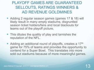 PLAYOFF GAMES ARE GUARANTEED SELLOUTS, RATINGS WINNERS & AD REVENUE GOLDMINESAdding 2 regular season games (games 17 & 18) will likely result in many empty stadiums, disgruntled season ticket holders/fans and local blackouts for teams out of the playoff picture.This dilutes the quality of play and tarnishes the reputation of the NFL.Adding an additional round of playoffs, creates a 17th game for 75% of teams and provides the opportunity to contend for a Super Bowl.  This translates into more sold out stadiums because of more meaningful games.Jason Mathas © Copyright  2010-11 • Jason@JasonMathas.com13