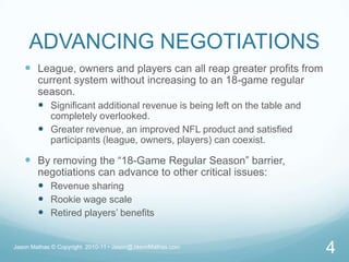 ADVANCING NEGOTIATIONSLeague, owners and players can all reap greater profits from current system without increasing to an 18-game regular season.Significant additional revenue is being left on the table and completely overlooked.Greater revenue, an improved NFL product and satisfied participants (league, owners, players) can coexist.By removing the “18-Game Regular Season” barrier, negotiations can advance to other critical issues:Revenue sharingRookie wage scaleRetired players’ benefitsJason Mathas © Copyright  2010-11 • Jason@JasonMathas.com4