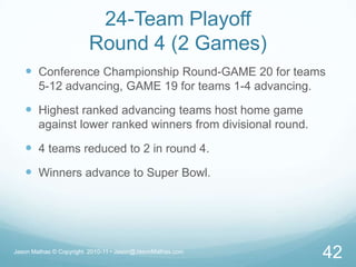 24-Team PlayoffRound 4 (2 Games)Conference Championship Round-GAME 20 for teams 5-12 advancing, GAME 19 for teams 1-4 advancing.Highest ranked advancing teams host home game against lower ranked winners from divisional round.4 teams reduced to 2 in round 4.Winners advance to Super Bowl.Jason Mathas © Copyright  2010-11 • Jason@JasonMathas.com42