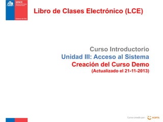 Libro de Clases Electrónico (LCE)

Curso Introductorio
Unidad III: Acceso al Sistema
Creación del Curso Demo
(Actualizado el 21-11-2013)

Curso creado por :

 