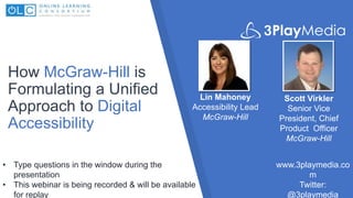 How McGraw-Hill is
Formulating a Unified
Approach to Digital
Accessibility
Lin Mahoney
Accessibility Lead
McGraw-Hill
www.3playmedia.co
m
Twitter:
@3playmedia
• Type questions in the window during the
presentation
• This webinar is being recorded & will be available
for replay
Scott Virkler
Senior Vice
President, Chief
Product Officer
McGraw-Hill
 