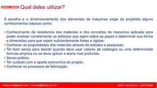 SENAI - MG
A escolha e o dimensionamento dos elementos de máquinas exige do projetista alguns
conhecimentos básicos como:
• Conhecimento da resistencia dos materiais e dos conceitos de mecanica aplicada para
poder analisar corretamente os esforços que agem sobre as peças e determinar sua forma
e dimensões para que sejam suficientemente fortes e rigidas;
• Conhecer as propriedades dos materiais atraves de estudos e pesquisas;
• Ter bom senso para decidir quando deve usar valores de catalogos ou uma determinada
formula emprica ou se deve aplicar a teoria mas profunda;
• Senso prático;
• Ter cuidado com a aparte economica do projeto;
• Conhecer os processos de fabricação;
Qual deles utilizar?
 