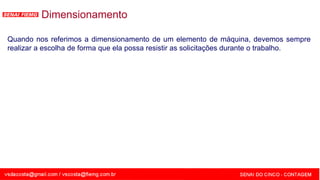 SENAI - MG
Quando nos referimos a dimensionamento de um elemento de máquina, devemos sempre
realizar a escolha de forma que ela possa resistir as solicitações durante o trabalho.
Dimensionamento
 