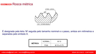 SENAI - MG
Rosca métrica
É designada pela letra ‘M’ seguida pelo tamanho nominal e o passo, ambos em milímetros e
separados pelo símbolo X.
 