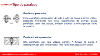 SENAI - MG
Tipo de parafuso
Parafusos passantes
Esses parafusos atravessam, de lado a lado, as peças a serem unidas,
passando livremente nos furos. Dependendo do serviço, esses
parafusos, além das porcas, utilizam arruelas e contra-porcas como
acessórios.
Parafusos não-passantes
São parafusos que não utilizam porcas. A função da porca é
desempenhada pelo furo roscado, feito numa das peças a ser unida.
 