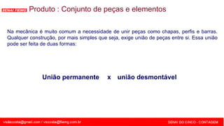 SENAI - MG
Na mecânica é muito comum a necessidade de unir peças como chapas, perfis e barras.
Qualquer construção, por mais simples que seja, exige união de peças entre si. Essa união
pode ser feita de duas formas:
Produto : Conjunto de peças e elementos
União permanente x união desmontável
 
