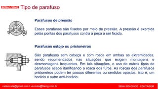 SENAI - MG
Parafusos de pressão
Esses parafusos são fixados por meio de pressão. A pressão é exercida
pelas pontas dos parafusos contra a peça a ser fixada.
Parafusos estojo ou prisioneiros
São parafusos sem cabeça e com rosca em ambas as extremidades,
sendo recomendados nas situações que exigem montagens e
desmontagens frequentes. Em tais situações, o uso de outros tipos de
parafusos acaba danificando a rosca dos furos. As roscas dos parafusos
prisioneiros podem ter passos diferentes ou sentidos opostos, isto é, um
horário e outro anti-horário.
Tipo de parafuso
 