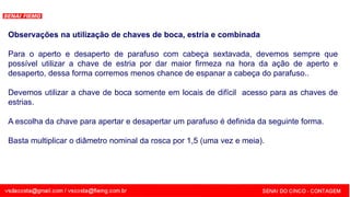 SENAI - MG
Observações na utilização de chaves de boca, estria e combinada
Para o aperto e desaperto de parafuso com cabeça sextavada, devemos sempre que
possível utilizar a chave de estria por dar maior firmeza na hora da ação de aperto e
desaperto, dessa forma corremos menos chance de espanar a cabeça do parafuso..
Devemos utilizar a chave de boca somente em locais de difícil acesso para as chaves de
estrias.
A escolha da chave para apertar e desapertar um parafuso é definida da seguinte forma.
Basta multiplicar o diâmetro nominal da rosca por 1,5 (uma vez e meia).
 