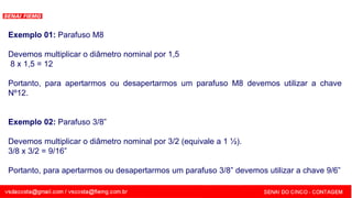 SENAI - MG
Exemplo 01: Parafuso M8
Devemos multiplicar o diâmetro nominal por 1,5
8 x 1,5 = 12
Portanto, para apertarmos ou desapertarmos um parafuso M8 devemos utilizar a chave
Nº12.
Exemplo 02: Parafuso 3/8”
Devemos multiplicar o diâmetro nominal por 3/2 (equivale a 1 ½).
3/8 x 3/2 = 9/16”
Portanto, para apertarmos ou desapertarmos um parafuso 3/8” devemos utilizar a chave 9/6”
 