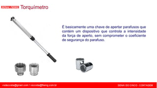 SENAI - MG
Torquímetro
É basicamente uma chave de apertar parafusos que
contém um dispositivo que controla a intensidade
da força de aperto, sem comprometer o coeficiente
de segurança do parafuso.
 