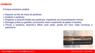 SENAI - MG
O torque excessivo poderá:
 Espanar os fios de rosca do parafuso;
 Quebrar o parafuso;
 Empenar o conjunto fixado por parafusos, impedindo seu funcionamento normal;
 Esmagar juntas ou gaxetas, provocando assim vazamento de gases e líquidos;
 Trincar o parafuso, fazendo-o falhar mais tarde, pondo em risco vidas humanas e
patrimônio.
 