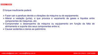 SENAI - MG
O torque insuficiente poderá:
 Fazer cair o parafuso devido a vibrações da máquina ou do equipamento;
 Alterar a vedação (junta), o que provoca o vazamento de gases e líquidos entre
componentes de máquinas, etc;
 Comprometer o desempenho da máquina ou equipamento em função da falta de
alinhamento e suporte dos seus componentes entre si;
 Causar acidentes e danos ao patrimônio
 