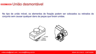 SENAI - MG
No tipo de união móvel, os elementos de fixação podem ser colocados ou retirados do
conjunto sem causar qualquer dano às peças que foram unidas.
União desmontável
 