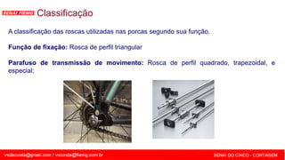 SENAI - MG
Classificação
A classificação das roscas utilizadas nas porcas segundo sua função.
Função de fixação: Rosca de perfil triangular
Parafuso de transmissão de movimento: Rosca de perfil quadrado, trapezoidal, e
especial;
 
