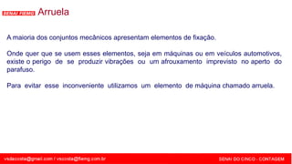 SENAI - MG
Arruela
A maioria dos conjuntos mecânicos apresentam elementos de fixação.
Onde quer que se usem esses elementos, seja em máquinas ou em veículos automotivos,
existe o perigo de se produzir vibrações ou um afrouxamento imprevisto no aperto do
parafuso.
Para evitar esse inconveniente utilizamos um elemento de máquina chamado arruela.
 