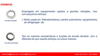 SENAI - MG
Arruela Serrilhada
Tem as mesmas características e funções da arruela dentada, com a
diferença de que suporta esforços um pouco maiores;
Arruela dentada
Empregada em equipamentos sujeitos a grandes vibrações, mas
com pequenos esforços.
 Muito usada em: Eletrodomésticos, painéis automotivos, equipamentos
de refrigeração etc.
 
