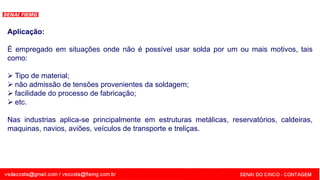 SENAI - MG
Aplicação:
É empregado em situações onde não é possível usar solda por um ou mais motivos, tais
como:
 Tipo de material;
 não admissão de tensões provenientes da soldagem;
 facilidade do processo de fabricação;
 etc.
Nas industrias aplica-se principalmente em estruturas metálicas, reservatórios, caldeiras,
maquinas, navios, aviões, veículos de transporte e treliças.
 