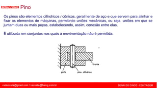 SENAI - MG
Pino
Os pinos são elementos cilíndricos / cônicos, geralmente de aço e que servem para alinhar e
fixar os elementos de máquinas, permitindo uniões mecânicas, ou seja, uniões em que se
juntam duas ou mais peças, estabelecendo, assim, conexão entre elas.
É utilizada em conjuntos nos quais a movimentação não é permitida.
 
