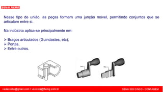 SENAI - MG
Nesse tipo de união, as peças formam uma junção móvel, permitindo conjuntos que se
articulam entre si.
Na indústria aplica-se principalmente em:
 Braços articulados (Guindastes, etc),
 Portas,
 Entre outros.
 