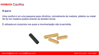SENAI - MG
Cavilha
O que é:
Uma cavilha é um uma pequena peça cilíndrica, normalmente de madeira, plástico ou metal.
Se for em madeira poderá chamar-se também tornel.
É utilizada em conjuntos nos quais a movimentação não é permitida.
 