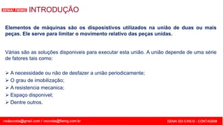 SENAI - MG
INTRODUÇÃO
Várias são as soluções disponiveis para executar esta união. A união depende de uma série
de fatores tais como:
 A necessidade ou não de desfazer a união periodicamente;
 O grau de imobilização;
 A resistencia mecanica;
 Espaço disponivel;
 Dentre outros.
Elementos de máquinas são os disposistivos utilizados na união de duas ou mais
peças. Ele serve para limitar o movimento relativo das peças unidas.
 