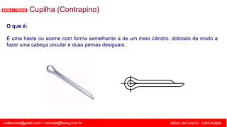 SENAI - MG
Cupilha (Contrapino)
O que é:
É uma haste ou arame com forma semelhante a de um meio cilindro, dobrado de modo a
fazer uma cabeça circular e duas pernas desiguais.
 