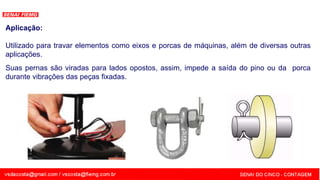 SENAI - MG
Aplicação:
Utilizado para travar elementos como eixos e porcas de máquinas, além de diversas outras
aplicações.
Suas pernas são viradas para lados opostos, assim, impede a saída do pino ou da porca
durante vibrações das peças fixadas.
 
