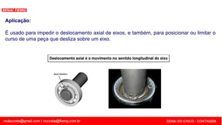 SENAI - MG
Aplicação:
É usado para impedir o deslocamento axial de eixos, e também, para posicionar ou limitar o
curso de uma peça que desliza sobre um eixo.
 