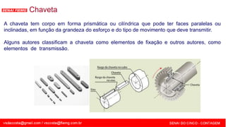 SENAI - MG
Chaveta
A chaveta tem corpo em forma prismática ou cilíndrica que pode ter faces paralelas ou
inclinadas, em função da grandeza do esforço e do tipo de movimento que deve transmitir.
Alguns autores classificam a chaveta como elementos de fixação e outros autores, como
elementos de transmissão.
 