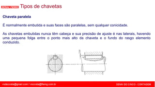 SENAI - MG
Tipos de chavetas
Chaveta paralela
É normalmente embutida e suas faces são paralelas, sem qualquer conicidade.
As chavetas embutidas nunca têm cabeça e sua precisão de ajuste é nas laterais, havendo
uma pequena folga entre o ponto mais alto da chaveta e o fundo do rasgo elemento
conduzido.
 