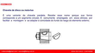 SENAI - MG
Chaveta de disco ou meia-lua
É uma variante da chaveta paralela. Recebe esse nome porque sua forma
corresponde a um segmento circular. É comumente empregada em eixos cônicos por
facilitar a montagem e se adaptar à conicidade do fundo do rasgo do elemento externo.
 