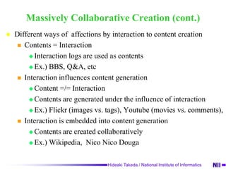 Massively Collaborative CreationCreative activity through social mediaExamplesBBS Q&A Sites (Yahoo! Answers[usa], Yahoo!Chiebukuro[jp], Naver Knowledge iN [kr] …)WikipediaNicoNicoDouga (Video sharing site)  cf. YoutubeFeaturesMassive participationGenerating new contentsInteraction affects generation of new contents