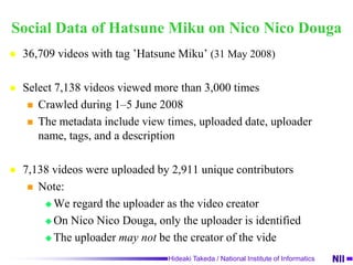  How different types of creators interact to create   new content through their social network?Our approachWe adopted a method of social network analysisFindingsThe creator’s network consists of a large and sparse componentDifferent categories of creators have different roles in evolving the networkCreators’ behavior is similar to audiences’ oneIt likes Web2.0 style (A consumer is a creator!)Some of communities in the network are centralized, and have specific tagsThe characteristic (“a few popular creator and others”) becomes stronger with time