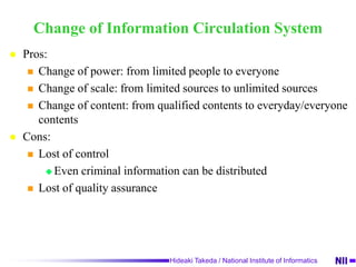 Change of Information Circulation SystemPros:Change of power: from limited people to everyoneChange of scale: from limited sources to unlimited sourcesChange of content: from qualified contents to everyday/everyone contentsCons:Lost of controlEven criminal information can be distributed Lost of quality assurance